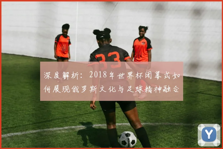 深度解析：2018年世界杯闭幕式如何展现俄罗斯文化与足球精神融合