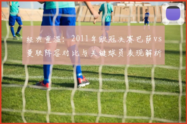 经典重温：2011年欧冠决赛巴萨vs曼联阵容对比与关键球员表现解析