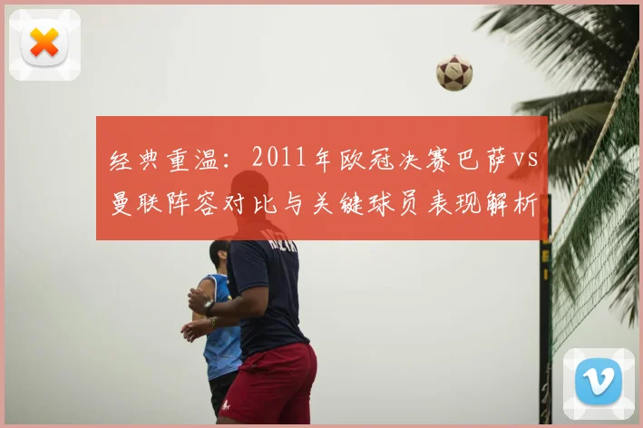 经典重温：2011年欧冠决赛巴萨vs曼联阵容对比与关键球员表现解析