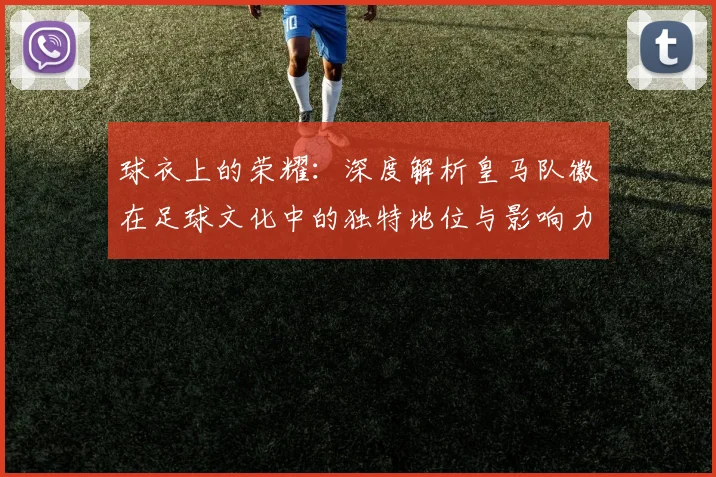 球衣上的荣耀：深度解析皇马队徽在足球文化中的独特地位与影响力
