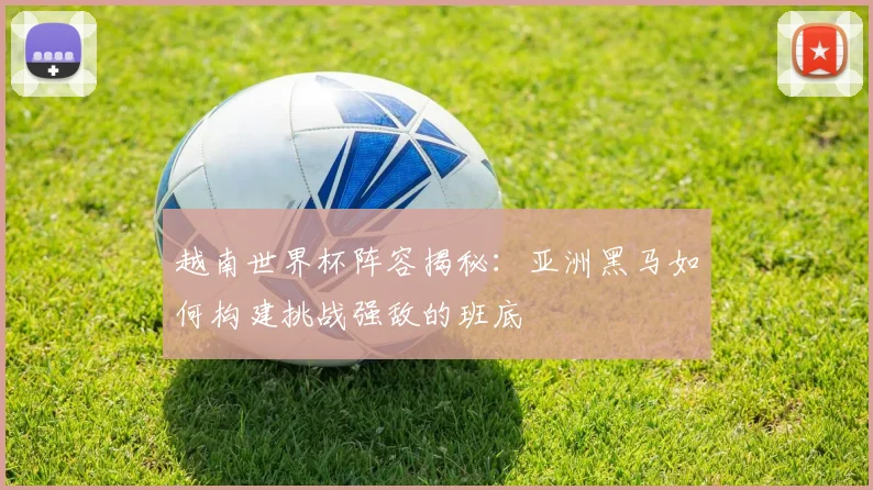 越南世界杯阵容揭秘：亚洲黑马如何构建挑战强敌的班底