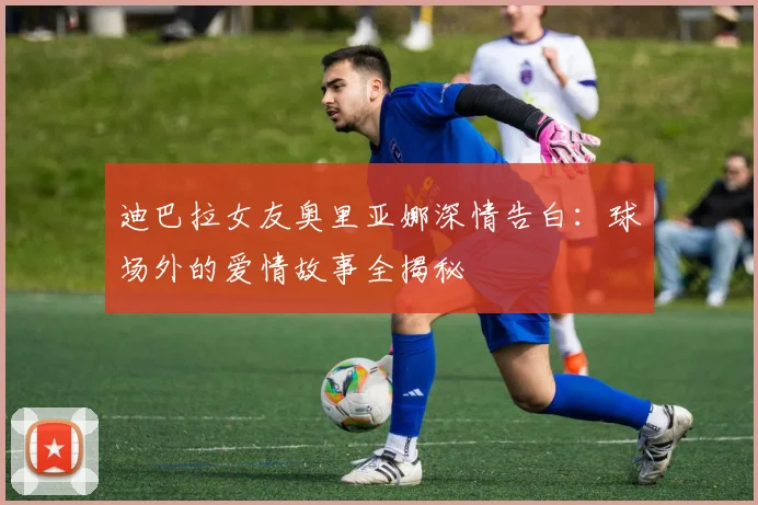 迪巴拉女友奥里亚娜深情告白：球场外的爱情故事全揭秘