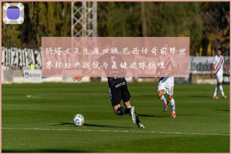 玛塔女足生涯回顾 巴西传奇前锋世界杯经典战役与关键进球梳理