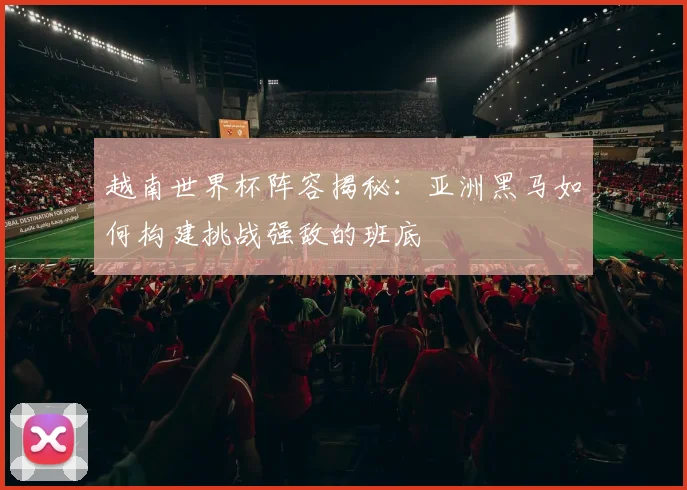 越南世界杯阵容揭秘：亚洲黑马如何构建挑战强敌的班底