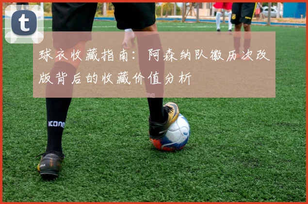 球衣收藏指南：阿森纳队徽历次改版背后的收藏价值分析