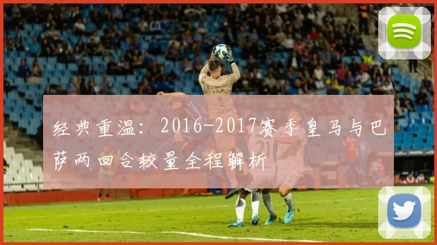 经典重温：2016-2017赛季皇马与巴萨两回合较量全程解析