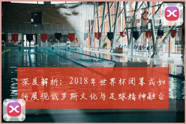 深度解析：2018年世界杯闭幕式如何展现俄罗斯文化与足球精神融合