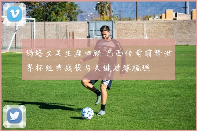 玛塔女足生涯回顾 巴西传奇前锋世界杯经典战役与关键进球梳理